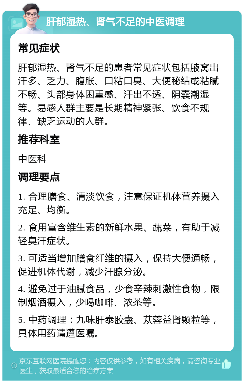 肝郁湿热、肾气不足的中医调理 常见症状 肝郁湿热、肾气不足的患者常见症状包括腋窝出汗多、乏力、腹胀、口粘口臭、大便秘结或粘腻不畅、头部身体困重感、汗出不透、阴囊潮湿等。易感人群主要是长期精神紧张、饮食不规律、缺乏运动的人群。 推荐科室 中医科 调理要点 1. 合理膳食、清淡饮食，注意保证机体营养摄入充足、均衡。 2. 食用富含维生素的新鲜水果、蔬菜，有助于减轻臭汗症状。 3. 可适当增加膳食纤维的摄入，保持大便通畅，促进机体代谢，减少汗腺分泌。 4. 避免过于油腻食品，少食辛辣刺激性食物，限制烟酒摄入，少喝咖啡、浓茶等。 5. 中药调理：九味肝泰胶囊、苁蓉益肾颗粒等，具体用药请遵医嘱。