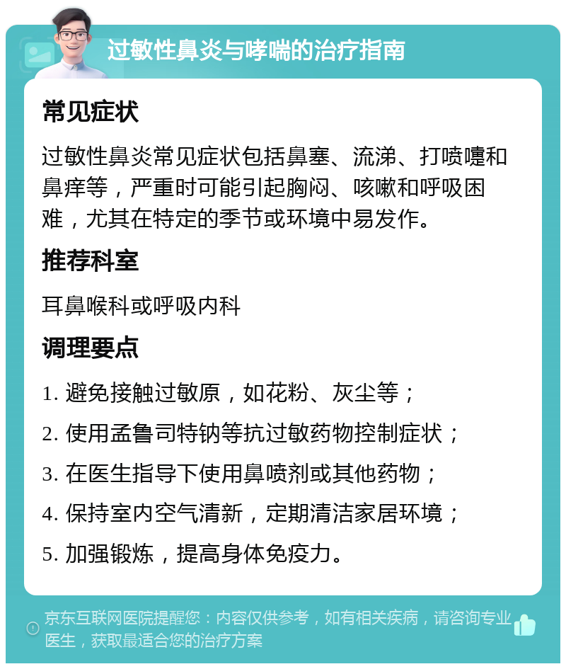 过敏性鼻炎与哮喘的治疗指南 常见症状 过敏性鼻炎常见症状包括鼻塞、流涕、打喷嚏和鼻痒等，严重时可能引起胸闷、咳嗽和呼吸困难，尤其在特定的季节或环境中易发作。 推荐科室 耳鼻喉科或呼吸内科 调理要点 1. 避免接触过敏原，如花粉、灰尘等； 2. 使用孟鲁司特钠等抗过敏药物控制症状； 3. 在医生指导下使用鼻喷剂或其他药物； 4. 保持室内空气清新，定期清洁家居环境； 5. 加强锻炼，提高身体免疫力。