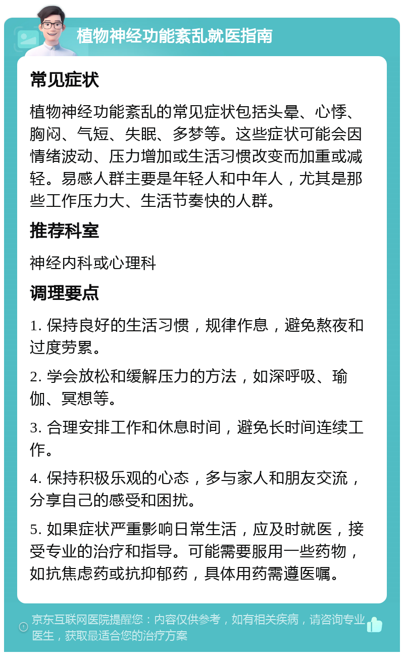 植物神经功能紊乱就医指南 常见症状 植物神经功能紊乱的常见症状包括头晕、心悸、胸闷、气短、失眠、多梦等。这些症状可能会因情绪波动、压力增加或生活习惯改变而加重或减轻。易感人群主要是年轻人和中年人，尤其是那些工作压力大、生活节奏快的人群。 推荐科室 神经内科或心理科 调理要点 1. 保持良好的生活习惯，规律作息，避免熬夜和过度劳累。 2. 学会放松和缓解压力的方法，如深呼吸、瑜伽、冥想等。 3. 合理安排工作和休息时间，避免长时间连续工作。 4. 保持积极乐观的心态，多与家人和朋友交流，分享自己的感受和困扰。 5. 如果症状严重影响日常生活，应及时就医，接受专业的治疗和指导。可能需要服用一些药物，如抗焦虑药或抗抑郁药，具体用药需遵医嘱。