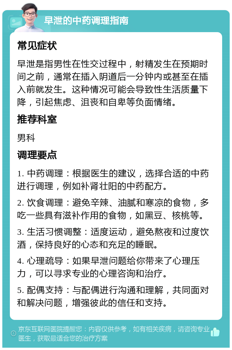 早泄的中药调理指南 常见症状 早泄是指男性在性交过程中，射精发生在预期时间之前，通常在插入阴道后一分钟内或甚至在插入前就发生。这种情况可能会导致性生活质量下降，引起焦虑、沮丧和自卑等负面情绪。 推荐科室 男科 调理要点 1. 中药调理：根据医生的建议，选择合适的中药进行调理，例如补肾壮阳的中药配方。 2. 饮食调理：避免辛辣、油腻和寒凉的食物，多吃一些具有滋补作用的食物，如黑豆、核桃等。 3. 生活习惯调整：适度运动，避免熬夜和过度饮酒，保持良好的心态和充足的睡眠。 4. 心理疏导：如果早泄问题给你带来了心理压力，可以寻求专业的心理咨询和治疗。 5. 配偶支持：与配偶进行沟通和理解，共同面对和解决问题，增强彼此的信任和支持。