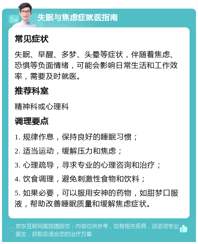 失眠与焦虑症就医指南 常见症状 失眠、早醒、多梦、头晕等症状，伴随着焦虑、恐惧等负面情绪，可能会影响日常生活和工作效率，需要及时就医。 推荐科室 精神科或心理科 调理要点 1. 规律作息，保持良好的睡眠习惯； 2. 适当运动，缓解压力和焦虑； 3. 心理疏导，寻求专业的心理咨询和治疗； 4. 饮食调理，避免刺激性食物和饮料； 5. 如果必要，可以服用安神的药物，如甜梦口服液，帮助改善睡眠质量和缓解焦虑症状。