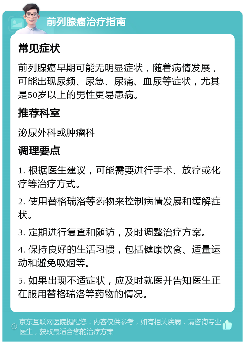 前列腺癌治疗指南 常见症状 前列腺癌早期可能无明显症状，随着病情发展，可能出现尿频、尿急、尿痛、血尿等症状，尤其是50岁以上的男性更易患病。 推荐科室 泌尿外科或肿瘤科 调理要点 1. 根据医生建议，可能需要进行手术、放疗或化疗等治疗方式。 2. 使用替格瑞洛等药物来控制病情发展和缓解症状。 3. 定期进行复查和随访，及时调整治疗方案。 4. 保持良好的生活习惯，包括健康饮食、适量运动和避免吸烟等。 5. 如果出现不适症状，应及时就医并告知医生正在服用替格瑞洛等药物的情况。