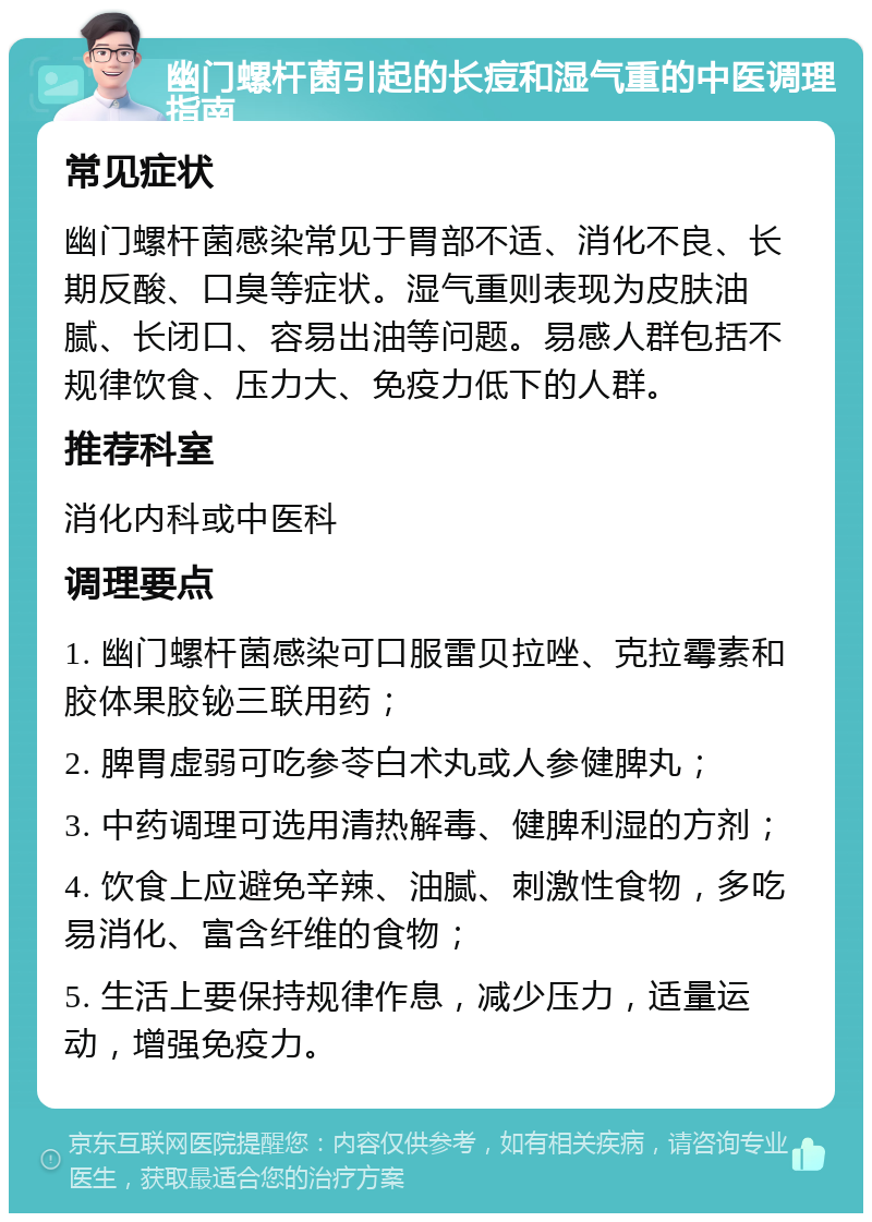 幽门螺杆菌引起的长痘和湿气重的中医调理指南 常见症状 幽门螺杆菌感染常见于胃部不适、消化不良、长期反酸、口臭等症状。湿气重则表现为皮肤油腻、长闭口、容易出油等问题。易感人群包括不规律饮食、压力大、免疫力低下的人群。 推荐科室 消化内科或中医科 调理要点 1. 幽门螺杆菌感染可口服雷贝拉唑、克拉霉素和胶体果胶铋三联用药； 2. 脾胃虚弱可吃参苓白术丸或人参健脾丸； 3. 中药调理可选用清热解毒、健脾利湿的方剂； 4. 饮食上应避免辛辣、油腻、刺激性食物，多吃易消化、富含纤维的食物； 5. 生活上要保持规律作息，减少压力，适量运动，增强免疫力。