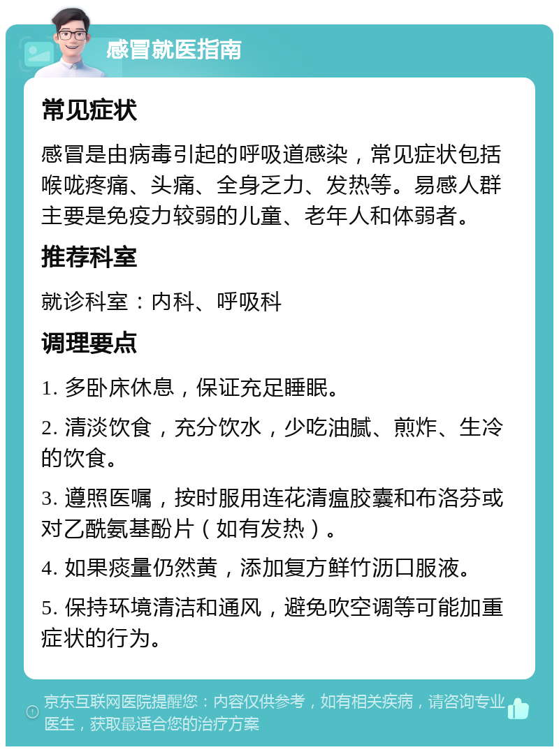 感冒就医指南 常见症状 感冒是由病毒引起的呼吸道感染，常见症状包括喉咙疼痛、头痛、全身乏力、发热等。易感人群主要是免疫力较弱的儿童、老年人和体弱者。 推荐科室 就诊科室：内科、呼吸科 调理要点 1. 多卧床休息，保证充足睡眠。 2. 清淡饮食，充分饮水，少吃油腻、煎炸、生冷的饮食。 3. 遵照医嘱，按时服用连花清瘟胶囊和布洛芬或对乙酰氨基酚片（如有发热）。 4. 如果痰量仍然黄，添加复方鲜竹沥口服液。 5. 保持环境清洁和通风，避免吹空调等可能加重症状的行为。