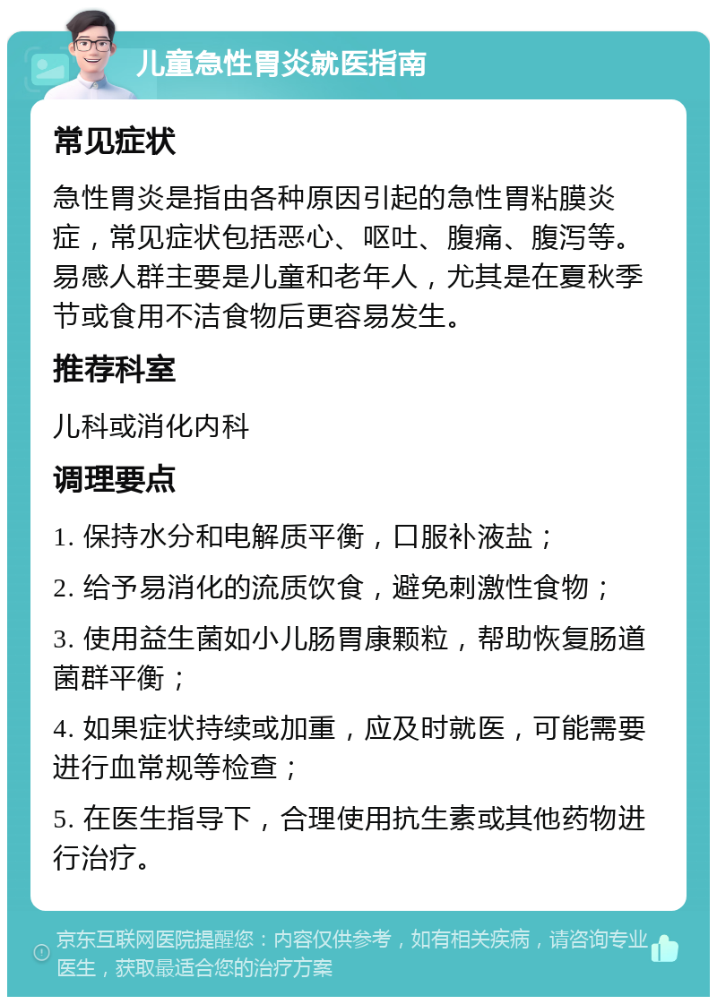 儿童急性胃炎就医指南 常见症状 急性胃炎是指由各种原因引起的急性胃粘膜炎症，常见症状包括恶心、呕吐、腹痛、腹泻等。易感人群主要是儿童和老年人，尤其是在夏秋季节或食用不洁食物后更容易发生。 推荐科室 儿科或消化内科 调理要点 1. 保持水分和电解质平衡，口服补液盐； 2. 给予易消化的流质饮食，避免刺激性食物； 3. 使用益生菌如小儿肠胃康颗粒，帮助恢复肠道菌群平衡； 4. 如果症状持续或加重，应及时就医，可能需要进行血常规等检查； 5. 在医生指导下，合理使用抗生素或其他药物进行治疗。