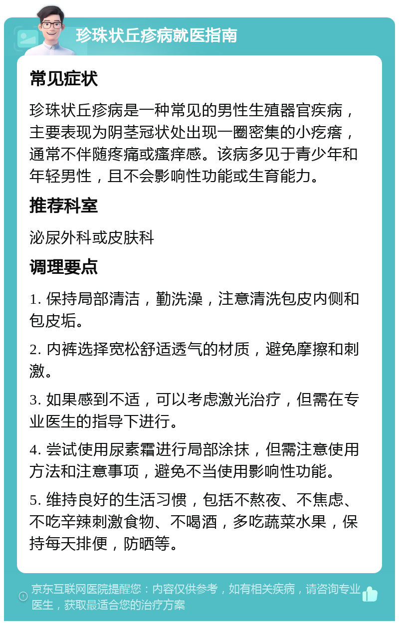 珍珠状丘疹病就医指南 常见症状 珍珠状丘疹病是一种常见的男性生殖器官疾病，主要表现为阴茎冠状处出现一圈密集的小疙瘩，通常不伴随疼痛或瘙痒感。该病多见于青少年和年轻男性，且不会影响性功能或生育能力。 推荐科室 泌尿外科或皮肤科 调理要点 1. 保持局部清洁，勤洗澡，注意清洗包皮内侧和包皮垢。 2. 内裤选择宽松舒适透气的材质，避免摩擦和刺激。 3. 如果感到不适，可以考虑激光治疗，但需在专业医生的指导下进行。 4. 尝试使用尿素霜进行局部涂抹，但需注意使用方法和注意事项，避免不当使用影响性功能。 5. 维持良好的生活习惯，包括不熬夜、不焦虑、不吃辛辣刺激食物、不喝酒，多吃蔬菜水果，保持每天排便，防晒等。