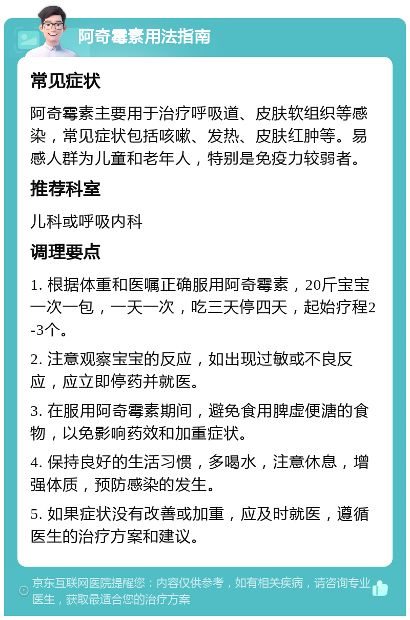 阿奇霉素用法指南 常见症状 阿奇霉素主要用于治疗呼吸道、皮肤软组织等感染，常见症状包括咳嗽、发热、皮肤红肿等。易感人群为儿童和老年人，特别是免疫力较弱者。 推荐科室 儿科或呼吸内科 调理要点 1. 根据体重和医嘱正确服用阿奇霉素，20斤宝宝一次一包，一天一次，吃三天停四天，起始疗程2-3个。 2. 注意观察宝宝的反应，如出现过敏或不良反应，应立即停药并就医。 3. 在服用阿奇霉素期间，避免食用脾虚便溏的食物，以免影响药效和加重症状。 4. 保持良好的生活习惯，多喝水，注意休息，增强体质，预防感染的发生。 5. 如果症状没有改善或加重，应及时就医，遵循医生的治疗方案和建议。