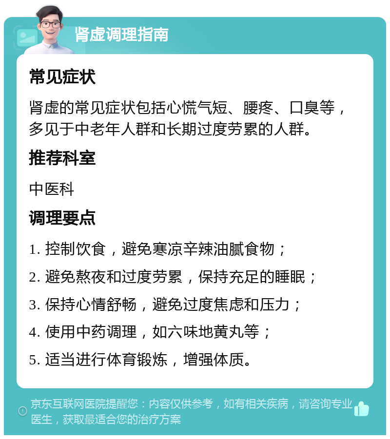 肾虚调理指南 常见症状 肾虚的常见症状包括心慌气短、腰疼、口臭等，多见于中老年人群和长期过度劳累的人群。 推荐科室 中医科 调理要点 1. 控制饮食，避免寒凉辛辣油腻食物； 2. 避免熬夜和过度劳累，保持充足的睡眠； 3. 保持心情舒畅，避免过度焦虑和压力； 4. 使用中药调理，如六味地黄丸等； 5. 适当进行体育锻炼，增强体质。