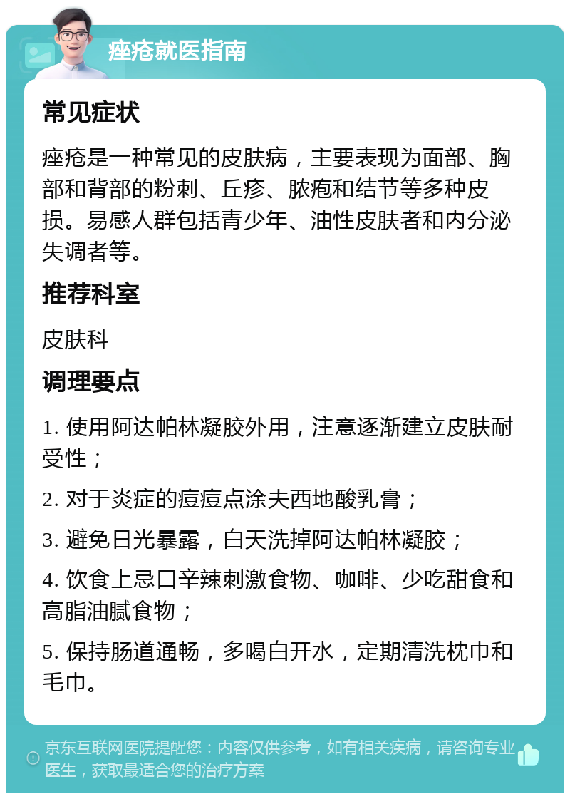 痤疮就医指南 常见症状 痤疮是一种常见的皮肤病，主要表现为面部、胸部和背部的粉刺、丘疹、脓疱和结节等多种皮损。易感人群包括青少年、油性皮肤者和内分泌失调者等。 推荐科室 皮肤科 调理要点 1. 使用阿达帕林凝胶外用，注意逐渐建立皮肤耐受性； 2. 对于炎症的痘痘点涂夫西地酸乳膏； 3. 避免日光暴露，白天洗掉阿达帕林凝胶； 4. 饮食上忌口辛辣刺激食物、咖啡、少吃甜食和高脂油腻食物； 5. 保持肠道通畅，多喝白开水，定期清洗枕巾和毛巾。