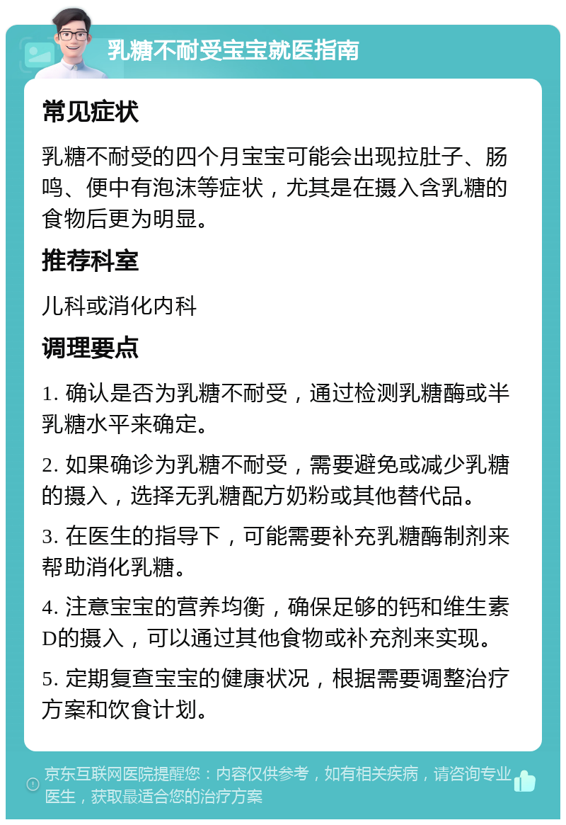 乳糖不耐受宝宝就医指南 常见症状 乳糖不耐受的四个月宝宝可能会出现拉肚子、肠鸣、便中有泡沫等症状，尤其是在摄入含乳糖的食物后更为明显。 推荐科室 儿科或消化内科 调理要点 1. 确认是否为乳糖不耐受，通过检测乳糖酶或半乳糖水平来确定。 2. 如果确诊为乳糖不耐受，需要避免或减少乳糖的摄入，选择无乳糖配方奶粉或其他替代品。 3. 在医生的指导下，可能需要补充乳糖酶制剂来帮助消化乳糖。 4. 注意宝宝的营养均衡，确保足够的钙和维生素D的摄入，可以通过其他食物或补充剂来实现。 5. 定期复查宝宝的健康状况，根据需要调整治疗方案和饮食计划。