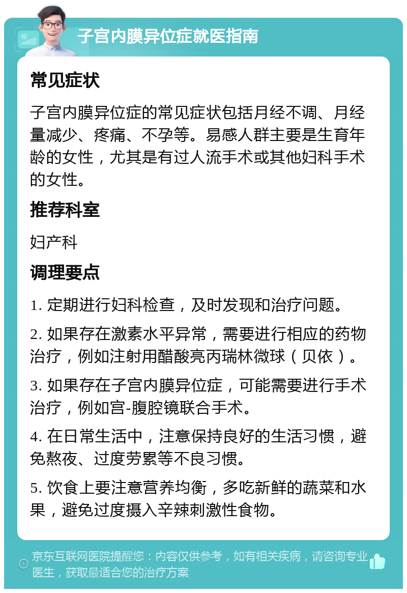 子宫内膜异位症就医指南 常见症状 子宫内膜异位症的常见症状包括月经不调、月经量减少、疼痛、不孕等。易感人群主要是生育年龄的女性，尤其是有过人流手术或其他妇科手术的女性。 推荐科室 妇产科 调理要点 1. 定期进行妇科检查，及时发现和治疗问题。 2. 如果存在激素水平异常，需要进行相应的药物治疗，例如注射用醋酸亮丙瑞林微球（贝依）。 3. 如果存在子宫内膜异位症，可能需要进行手术治疗，例如宫-腹腔镜联合手术。 4. 在日常生活中，注意保持良好的生活习惯，避免熬夜、过度劳累等不良习惯。 5. 饮食上要注意营养均衡，多吃新鲜的蔬菜和水果，避免过度摄入辛辣刺激性食物。