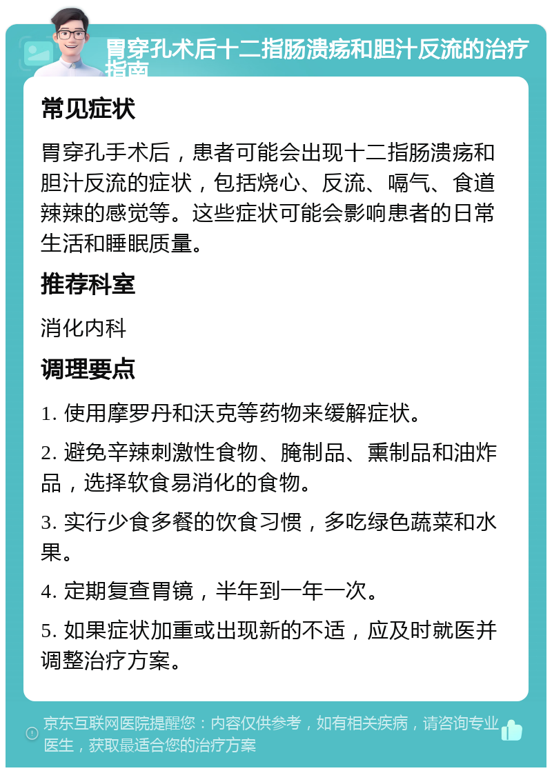 胃穿孔术后十二指肠溃疡和胆汁反流的治疗指南 常见症状 胃穿孔手术后，患者可能会出现十二指肠溃疡和胆汁反流的症状，包括烧心、反流、嗝气、食道辣辣的感觉等。这些症状可能会影响患者的日常生活和睡眠质量。 推荐科室 消化内科 调理要点 1. 使用摩罗丹和沃克等药物来缓解症状。 2. 避免辛辣刺激性食物、腌制品、熏制品和油炸品，选择软食易消化的食物。 3. 实行少食多餐的饮食习惯，多吃绿色蔬菜和水果。 4. 定期复查胃镜，半年到一年一次。 5. 如果症状加重或出现新的不适，应及时就医并调整治疗方案。