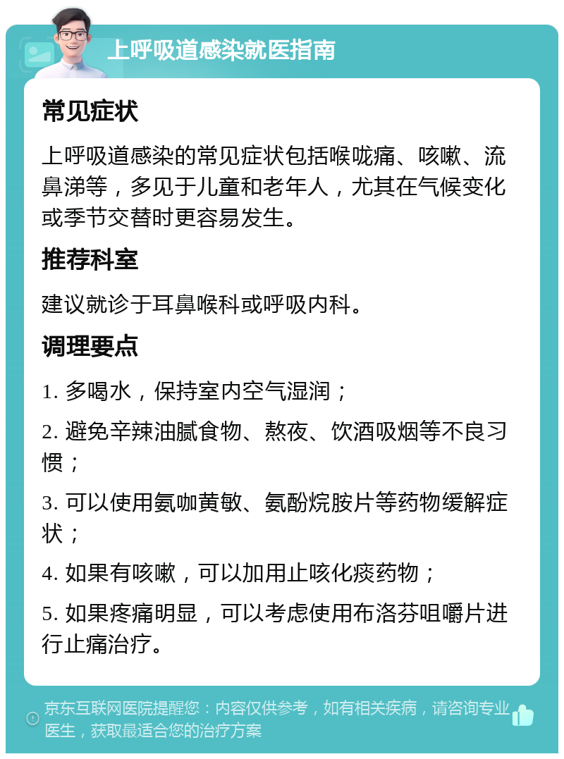 上呼吸道感染就医指南 常见症状 上呼吸道感染的常见症状包括喉咙痛、咳嗽、流鼻涕等，多见于儿童和老年人，尤其在气候变化或季节交替时更容易发生。 推荐科室 建议就诊于耳鼻喉科或呼吸内科。 调理要点 1. 多喝水，保持室内空气湿润； 2. 避免辛辣油腻食物、熬夜、饮酒吸烟等不良习惯； 3. 可以使用氨咖黄敏、氨酚烷胺片等药物缓解症状； 4. 如果有咳嗽，可以加用止咳化痰药物； 5. 如果疼痛明显，可以考虑使用布洛芬咀嚼片进行止痛治疗。