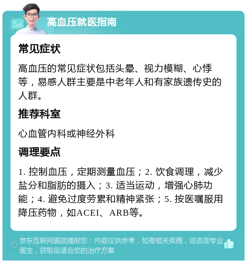 高血压就医指南 常见症状 高血压的常见症状包括头晕、视力模糊、心悸等，易感人群主要是中老年人和有家族遗传史的人群。 推荐科室 心血管内科或神经外科 调理要点 1. 控制血压，定期测量血压；2. 饮食调理，减少盐分和脂肪的摄入；3. 适当运动，增强心肺功能；4. 避免过度劳累和精神紧张；5. 按医嘱服用降压药物，如ACEI、ARB等。