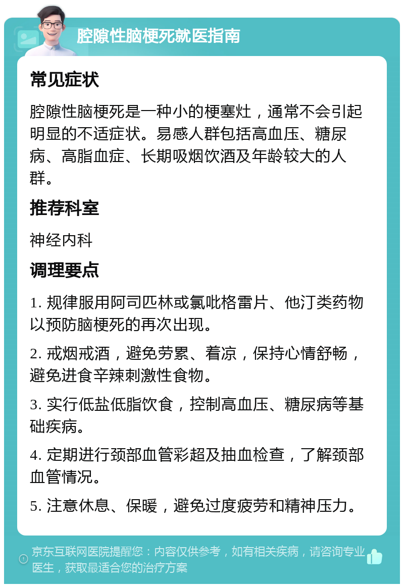 腔隙性脑梗死就医指南 常见症状 腔隙性脑梗死是一种小的梗塞灶，通常不会引起明显的不适症状。易感人群包括高血压、糖尿病、高脂血症、长期吸烟饮酒及年龄较大的人群。 推荐科室 神经内科 调理要点 1. 规律服用阿司匹林或氯吡格雷片、他汀类药物以预防脑梗死的再次出现。 2. 戒烟戒酒，避免劳累、着凉，保持心情舒畅，避免进食辛辣刺激性食物。 3. 实行低盐低脂饮食，控制高血压、糖尿病等基础疾病。 4. 定期进行颈部血管彩超及抽血检查，了解颈部血管情况。 5. 注意休息、保暖，避免过度疲劳和精神压力。