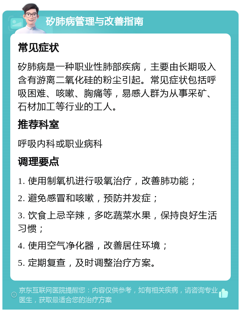 矽肺病管理与改善指南 常见症状 矽肺病是一种职业性肺部疾病，主要由长期吸入含有游离二氧化硅的粉尘引起。常见症状包括呼吸困难、咳嗽、胸痛等，易感人群为从事采矿、石材加工等行业的工人。 推荐科室 呼吸内科或职业病科 调理要点 1. 使用制氧机进行吸氧治疗，改善肺功能； 2. 避免感冒和咳嗽，预防并发症； 3. 饮食上忌辛辣，多吃蔬菜水果，保持良好生活习惯； 4. 使用空气净化器，改善居住环境； 5. 定期复查，及时调整治疗方案。