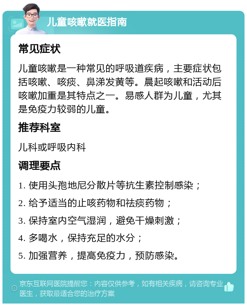 儿童咳嗽就医指南 常见症状 儿童咳嗽是一种常见的呼吸道疾病，主要症状包括咳嗽、咳痰、鼻涕发黄等。晨起咳嗽和活动后咳嗽加重是其特点之一。易感人群为儿童，尤其是免疫力较弱的儿童。 推荐科室 儿科或呼吸内科 调理要点 1. 使用头孢地尼分散片等抗生素控制感染； 2. 给予适当的止咳药物和祛痰药物； 3. 保持室内空气湿润，避免干燥刺激； 4. 多喝水，保持充足的水分； 5. 加强营养，提高免疫力，预防感染。