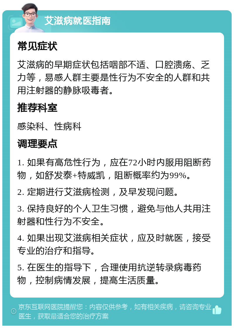 艾滋病就医指南 常见症状 艾滋病的早期症状包括咽部不适、口腔溃疡、乏力等，易感人群主要是性行为不安全的人群和共用注射器的静脉吸毒者。 推荐科室 感染科、性病科 调理要点 1. 如果有高危性行为，应在72小时内服用阻断药物，如舒发泰+特威凯，阻断概率约为99%。 2. 定期进行艾滋病检测，及早发现问题。 3. 保持良好的个人卫生习惯，避免与他人共用注射器和性行为不安全。 4. 如果出现艾滋病相关症状，应及时就医，接受专业的治疗和指导。 5. 在医生的指导下，合理使用抗逆转录病毒药物，控制病情发展，提高生活质量。