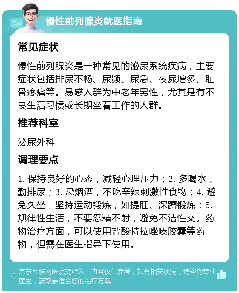 慢性前列腺炎就医指南 常见症状 慢性前列腺炎是一种常见的泌尿系统疾病，主要症状包括排尿不畅、尿频、尿急、夜尿增多、耻骨疼痛等。易感人群为中老年男性，尤其是有不良生活习惯或长期坐着工作的人群。 推荐科室 泌尿外科 调理要点 1. 保持良好的心态，减轻心理压力；2. 多喝水，勤排尿；3. 忌烟酒，不吃辛辣刺激性食物；4. 避免久坐，坚持运动锻炼，如提肛、深蹲锻炼；5. 规律性生活，不要忍精不射，避免不洁性交。药物治疗方面，可以使用盐酸特拉唑嗪胶囊等药物，但需在医生指导下使用。