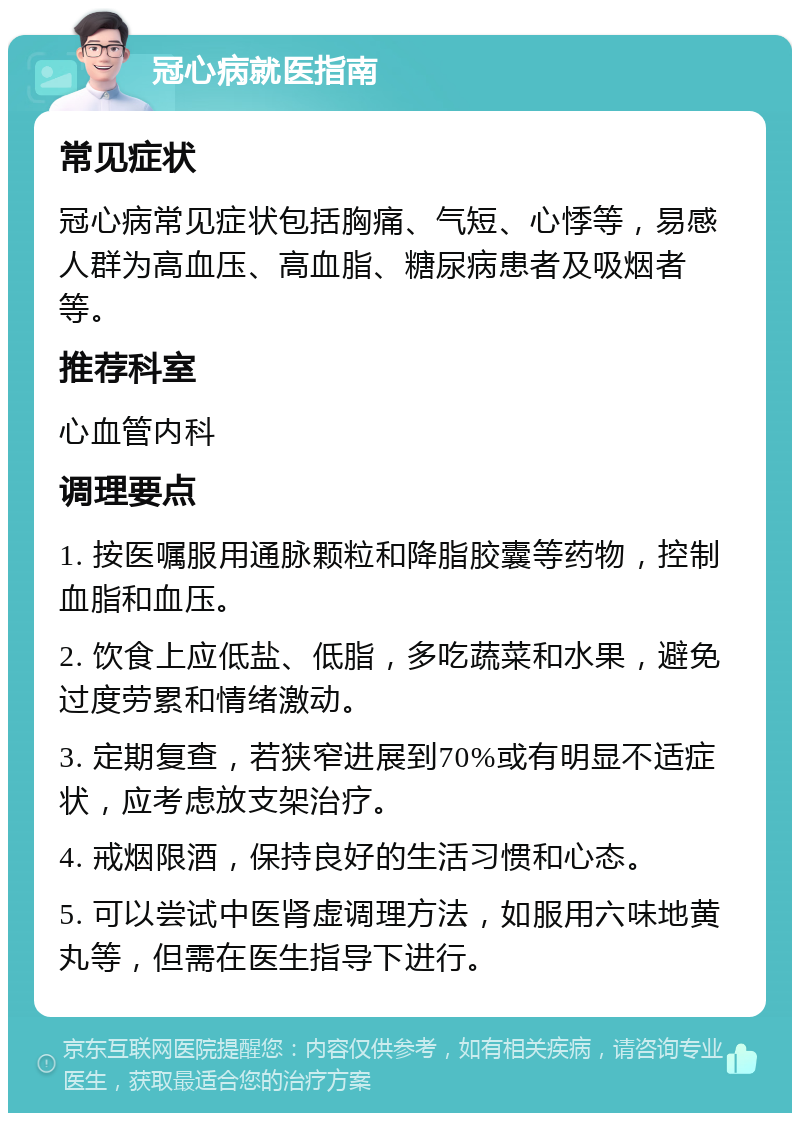 冠心病就医指南 常见症状 冠心病常见症状包括胸痛、气短、心悸等，易感人群为高血压、高血脂、糖尿病患者及吸烟者等。 推荐科室 心血管内科 调理要点 1. 按医嘱服用通脉颗粒和降脂胶囊等药物，控制血脂和血压。 2. 饮食上应低盐、低脂，多吃蔬菜和水果，避免过度劳累和情绪激动。 3. 定期复查，若狭窄进展到70%或有明显不适症状，应考虑放支架治疗。 4. 戒烟限酒，保持良好的生活习惯和心态。 5. 可以尝试中医肾虚调理方法，如服用六味地黄丸等，但需在医生指导下进行。