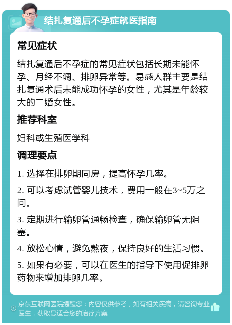 结扎复通后不孕症就医指南 常见症状 结扎复通后不孕症的常见症状包括长期未能怀孕、月经不调、排卵异常等。易感人群主要是结扎复通术后未能成功怀孕的女性，尤其是年龄较大的二婚女性。 推荐科室 妇科或生殖医学科 调理要点 1. 选择在排卵期同房，提高怀孕几率。 2. 可以考虑试管婴儿技术，费用一般在3~5万之间。 3. 定期进行输卵管通畅检查，确保输卵管无阻塞。 4. 放松心情，避免熬夜，保持良好的生活习惯。 5. 如果有必要，可以在医生的指导下使用促排卵药物来增加排卵几率。