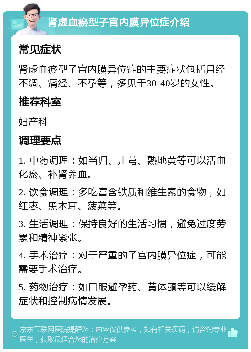 肾虚血瘀型子宫内膜异位症介绍 常见症状 肾虚血瘀型子宫内膜异位症的主要症状包括月经不调、痛经、不孕等，多见于30-40岁的女性。 推荐科室 妇产科 调理要点 1. 中药调理：如当归、川芎、熟地黄等可以活血化瘀、补肾养血。 2. 饮食调理：多吃富含铁质和维生素的食物，如红枣、黑木耳、菠菜等。 3. 生活调理：保持良好的生活习惯，避免过度劳累和精神紧张。 4. 手术治疗：对于严重的子宫内膜异位症，可能需要手术治疗。 5. 药物治疗：如口服避孕药、黄体酮等可以缓解症状和控制病情发展。