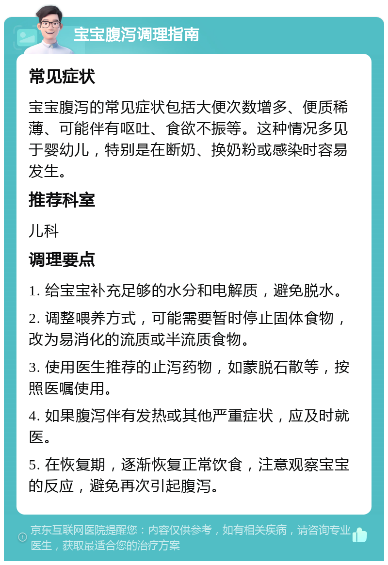 宝宝腹泻调理指南 常见症状 宝宝腹泻的常见症状包括大便次数增多、便质稀薄、可能伴有呕吐、食欲不振等。这种情况多见于婴幼儿，特别是在断奶、换奶粉或感染时容易发生。 推荐科室 儿科 调理要点 1. 给宝宝补充足够的水分和电解质，避免脱水。 2. 调整喂养方式，可能需要暂时停止固体食物，改为易消化的流质或半流质食物。 3. 使用医生推荐的止泻药物，如蒙脱石散等，按照医嘱使用。 4. 如果腹泻伴有发热或其他严重症状，应及时就医。 5. 在恢复期，逐渐恢复正常饮食，注意观察宝宝的反应，避免再次引起腹泻。