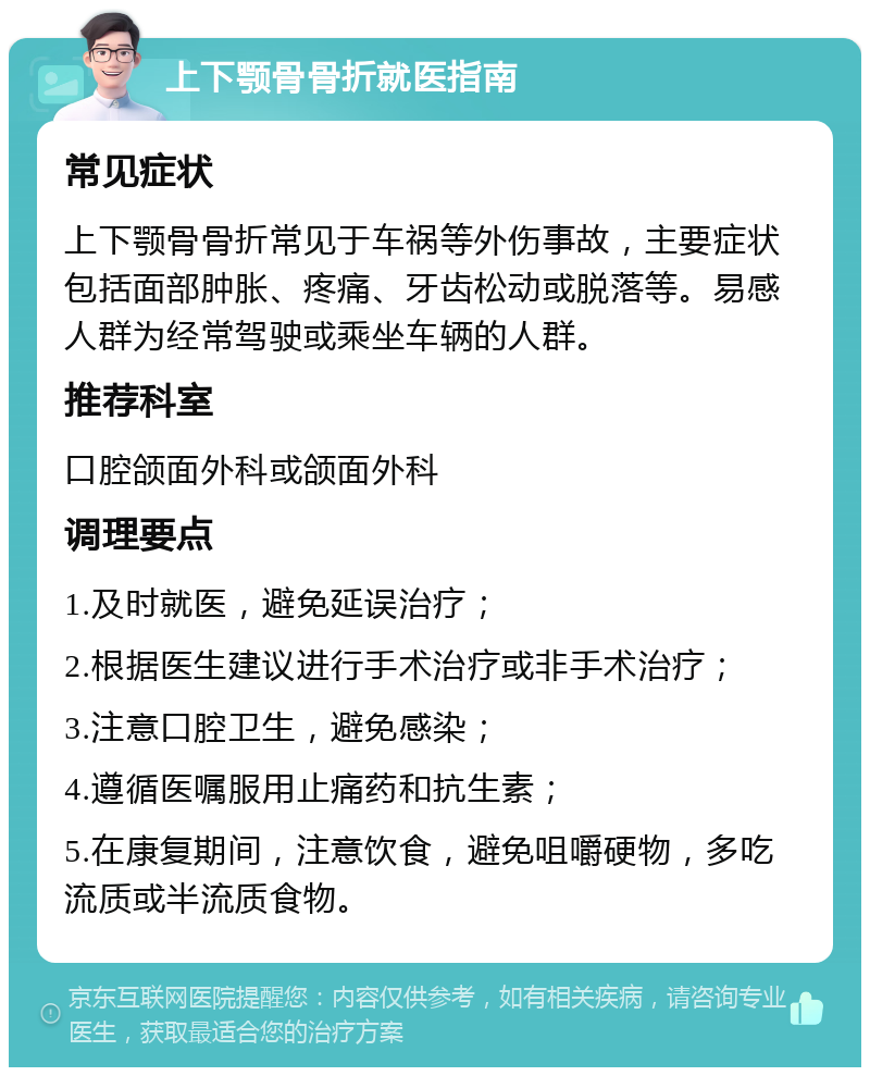 上下颚骨骨折就医指南 常见症状 上下颚骨骨折常见于车祸等外伤事故，主要症状包括面部肿胀、疼痛、牙齿松动或脱落等。易感人群为经常驾驶或乘坐车辆的人群。 推荐科室 口腔颌面外科或颌面外科 调理要点 1.及时就医，避免延误治疗； 2.根据医生建议进行手术治疗或非手术治疗； 3.注意口腔卫生，避免感染； 4.遵循医嘱服用止痛药和抗生素； 5.在康复期间，注意饮食，避免咀嚼硬物，多吃流质或半流质食物。