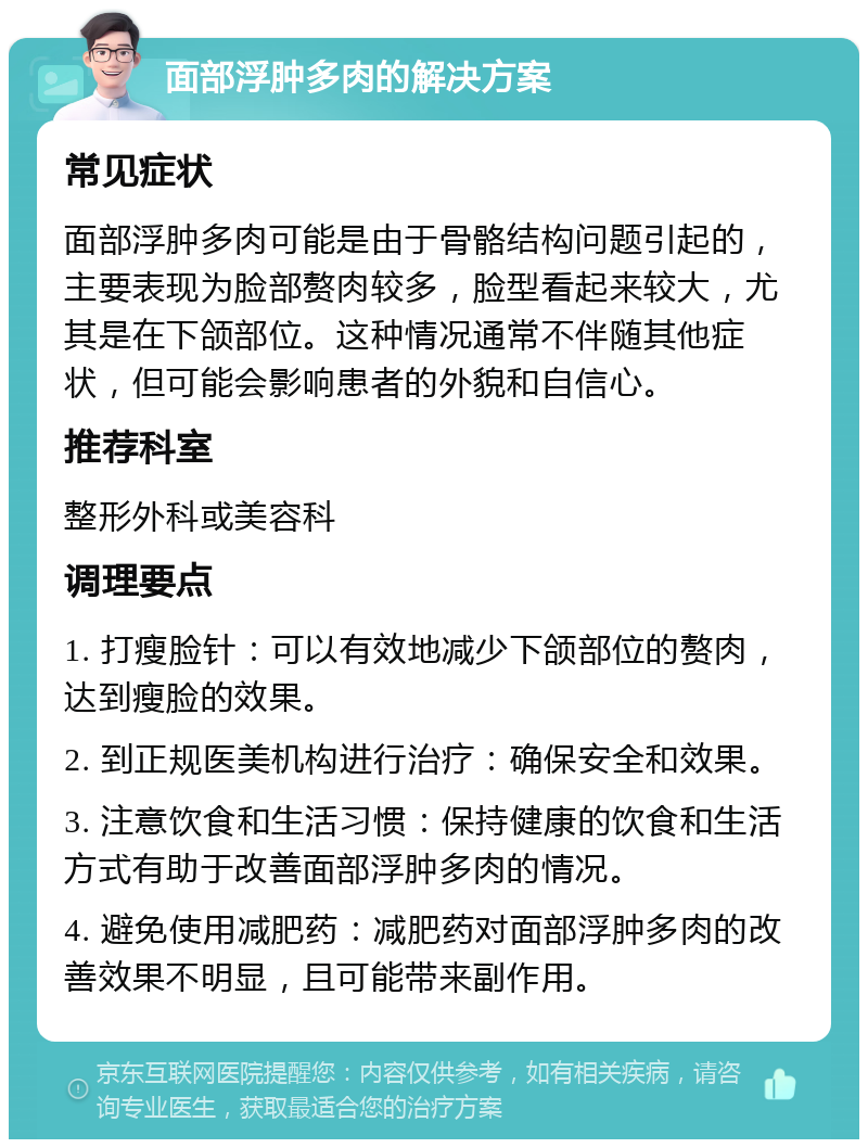 面部浮肿多肉的解决方案 常见症状 面部浮肿多肉可能是由于骨骼结构问题引起的，主要表现为脸部赘肉较多，脸型看起来较大，尤其是在下颌部位。这种情况通常不伴随其他症状，但可能会影响患者的外貌和自信心。 推荐科室 整形外科或美容科 调理要点 1. 打瘦脸针：可以有效地减少下颌部位的赘肉，达到瘦脸的效果。 2. 到正规医美机构进行治疗：确保安全和效果。 3. 注意饮食和生活习惯：保持健康的饮食和生活方式有助于改善面部浮肿多肉的情况。 4. 避免使用减肥药：减肥药对面部浮肿多肉的改善效果不明显，且可能带来副作用。