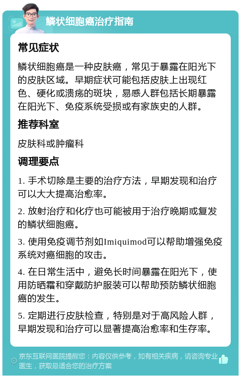 鳞状细胞癌治疗指南 常见症状 鳞状细胞癌是一种皮肤癌，常见于暴露在阳光下的皮肤区域。早期症状可能包括皮肤上出现红色、硬化或溃疡的斑块，易感人群包括长期暴露在阳光下、免疫系统受损或有家族史的人群。 推荐科室 皮肤科或肿瘤科 调理要点 1. 手术切除是主要的治疗方法，早期发现和治疗可以大大提高治愈率。 2. 放射治疗和化疗也可能被用于治疗晚期或复发的鳞状细胞癌。 3. 使用免疫调节剂如Imiquimod可以帮助增强免疫系统对癌细胞的攻击。 4. 在日常生活中，避免长时间暴露在阳光下，使用防晒霜和穿戴防护服装可以帮助预防鳞状细胞癌的发生。 5. 定期进行皮肤检查，特别是对于高风险人群，早期发现和治疗可以显著提高治愈率和生存率。