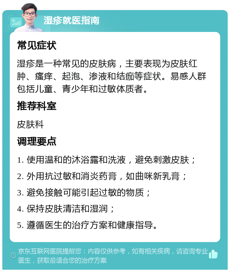 湿疹就医指南 常见症状 湿疹是一种常见的皮肤病，主要表现为皮肤红肿、瘙痒、起泡、渗液和结痂等症状。易感人群包括儿童、青少年和过敏体质者。 推荐科室 皮肤科 调理要点 1. 使用温和的沐浴露和洗液，避免刺激皮肤； 2. 外用抗过敏和消炎药膏，如曲咪新乳膏； 3. 避免接触可能引起过敏的物质； 4. 保持皮肤清洁和湿润； 5. 遵循医生的治疗方案和健康指导。