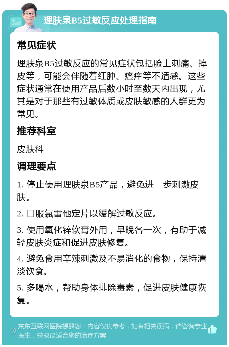 理肤泉B5过敏反应处理指南 常见症状 理肤泉B5过敏反应的常见症状包括脸上刺痛、掉皮等，可能会伴随着红肿、瘙痒等不适感。这些症状通常在使用产品后数小时至数天内出现，尤其是对于那些有过敏体质或皮肤敏感的人群更为常见。 推荐科室 皮肤科 调理要点 1. 停止使用理肤泉B5产品，避免进一步刺激皮肤。 2. 口服氯雷他定片以缓解过敏反应。 3. 使用氧化锌软膏外用，早晚各一次，有助于减轻皮肤炎症和促进皮肤修复。 4. 避免食用辛辣刺激及不易消化的食物，保持清淡饮食。 5. 多喝水，帮助身体排除毒素，促进皮肤健康恢复。