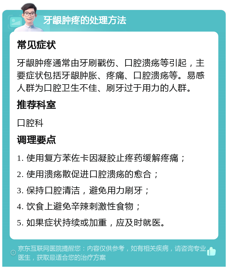 牙龈肿疼的处理方法 常见症状 牙龈肿疼通常由牙刷戳伤、口腔溃疡等引起，主要症状包括牙龈肿胀、疼痛、口腔溃疡等。易感人群为口腔卫生不佳、刷牙过于用力的人群。 推荐科室 口腔科 调理要点 1. 使用复方苯佐卡因凝胶止疼药缓解疼痛； 2. 使用溃疡散促进口腔溃疡的愈合； 3. 保持口腔清洁，避免用力刷牙； 4. 饮食上避免辛辣刺激性食物； 5. 如果症状持续或加重，应及时就医。