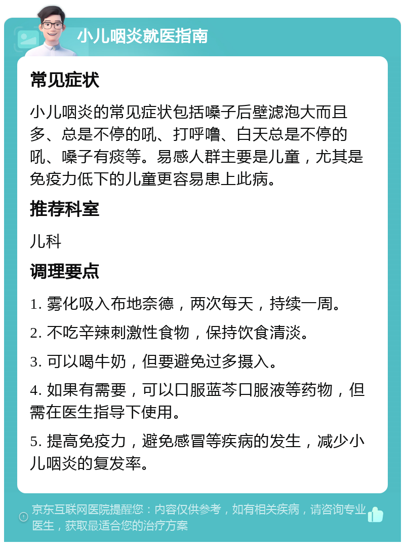 小儿咽炎就医指南 常见症状 小儿咽炎的常见症状包括嗓子后壁滤泡大而且多、总是不停的吼、打呼噜、白天总是不停的吼、嗓子有痰等。易感人群主要是儿童，尤其是免疫力低下的儿童更容易患上此病。 推荐科室 儿科 调理要点 1. 雾化吸入布地奈德，两次每天，持续一周。 2. 不吃辛辣刺激性食物，保持饮食清淡。 3. 可以喝牛奶，但要避免过多摄入。 4. 如果有需要，可以口服蓝芩口服液等药物，但需在医生指导下使用。 5. 提高免疫力，避免感冒等疾病的发生，减少小儿咽炎的复发率。