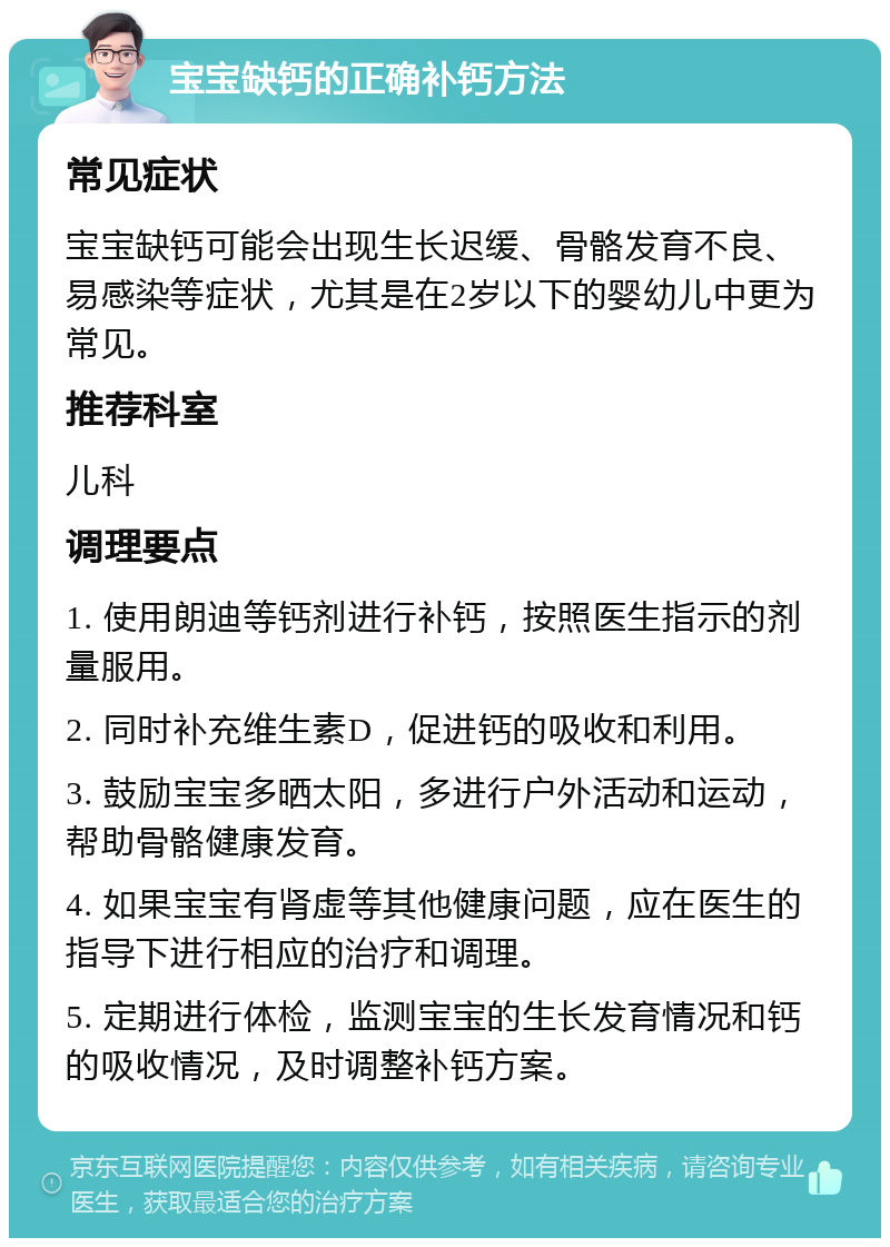 宝宝缺钙的正确补钙方法 常见症状 宝宝缺钙可能会出现生长迟缓、骨骼发育不良、易感染等症状，尤其是在2岁以下的婴幼儿中更为常见。 推荐科室 儿科 调理要点 1. 使用朗迪等钙剂进行补钙，按照医生指示的剂量服用。 2. 同时补充维生素D，促进钙的吸收和利用。 3. 鼓励宝宝多晒太阳，多进行户外活动和运动，帮助骨骼健康发育。 4. 如果宝宝有肾虚等其他健康问题，应在医生的指导下进行相应的治疗和调理。 5. 定期进行体检，监测宝宝的生长发育情况和钙的吸收情况，及时调整补钙方案。