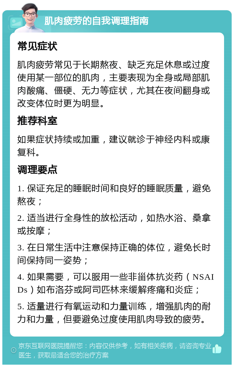 肌肉疲劳的自我调理指南 常见症状 肌肉疲劳常见于长期熬夜、缺乏充足休息或过度使用某一部位的肌肉，主要表现为全身或局部肌肉酸痛、僵硬、无力等症状，尤其在夜间翻身或改变体位时更为明显。 推荐科室 如果症状持续或加重，建议就诊于神经内科或康复科。 调理要点 1. 保证充足的睡眠时间和良好的睡眠质量，避免熬夜； 2. 适当进行全身性的放松活动，如热水浴、桑拿或按摩； 3. 在日常生活中注意保持正确的体位，避免长时间保持同一姿势； 4. 如果需要，可以服用一些非甾体抗炎药（NSAIDs）如布洛芬或阿司匹林来缓解疼痛和炎症； 5. 适量进行有氧运动和力量训练，增强肌肉的耐力和力量，但要避免过度使用肌肉导致的疲劳。