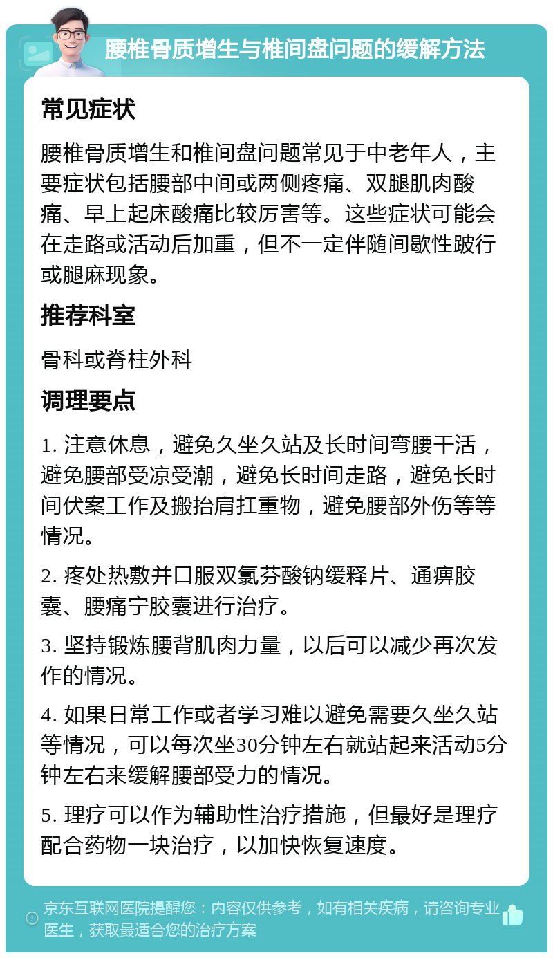 腰椎骨质增生与椎间盘问题的缓解方法 常见症状 腰椎骨质增生和椎间盘问题常见于中老年人，主要症状包括腰部中间或两侧疼痛、双腿肌肉酸痛、早上起床酸痛比较厉害等。这些症状可能会在走路或活动后加重，但不一定伴随间歇性跛行或腿麻现象。 推荐科室 骨科或脊柱外科 调理要点 1. 注意休息，避免久坐久站及长时间弯腰干活，避免腰部受凉受潮，避免长时间走路，避免长时间伏案工作及搬抬肩扛重物，避免腰部外伤等等情况。 2. 疼处热敷并口服双氯芬酸钠缓释片、通痹胶囊、腰痛宁胶囊进行治疗。 3. 坚持锻炼腰背肌肉力量，以后可以减少再次发作的情况。 4. 如果日常工作或者学习难以避免需要久坐久站等情况，可以每次坐30分钟左右就站起来活动5分钟左右来缓解腰部受力的情况。 5. 理疗可以作为辅助性治疗措施，但最好是理疗配合药物一块治疗，以加快恢复速度。