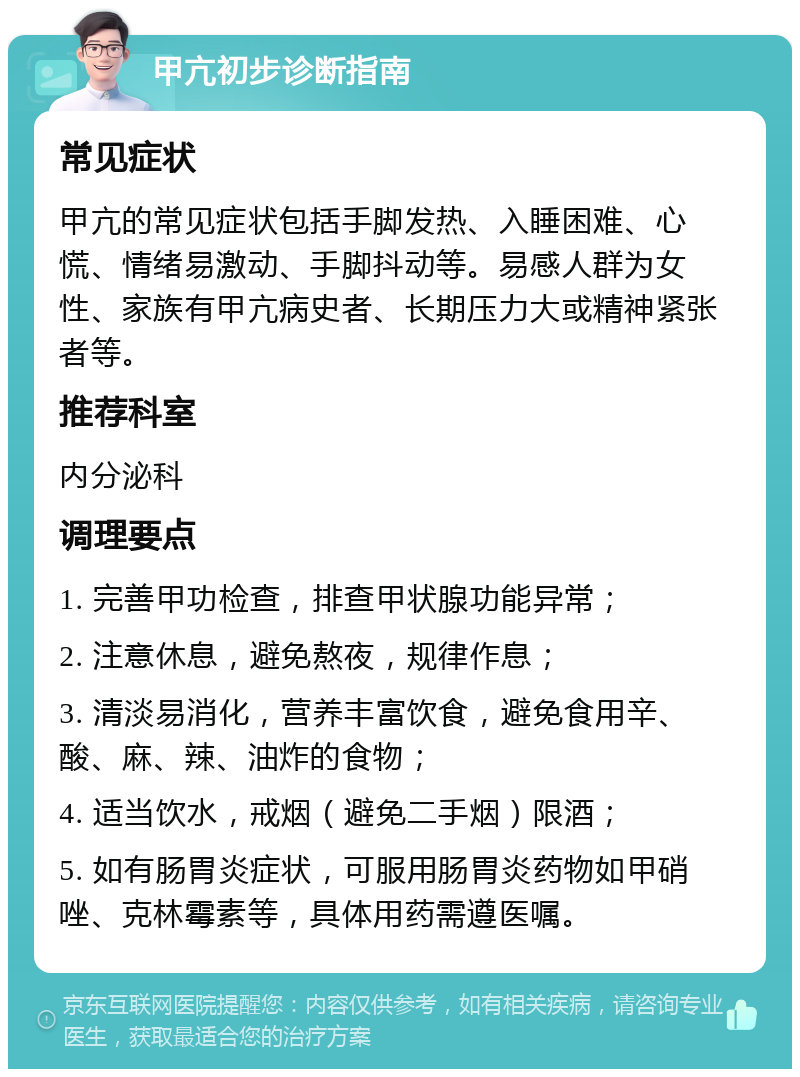 甲亢初步诊断指南 常见症状 甲亢的常见症状包括手脚发热、入睡困难、心慌、情绪易激动、手脚抖动等。易感人群为女性、家族有甲亢病史者、长期压力大或精神紧张者等。 推荐科室 内分泌科 调理要点 1. 完善甲功检查，排查甲状腺功能异常； 2. 注意休息，避免熬夜，规律作息； 3. 清淡易消化，营养丰富饮食，避免食用辛、酸、麻、辣、油炸的食物； 4. 适当饮水，戒烟（避免二手烟）限酒； 5. 如有肠胃炎症状，可服用肠胃炎药物如甲硝唑、克林霉素等，具体用药需遵医嘱。