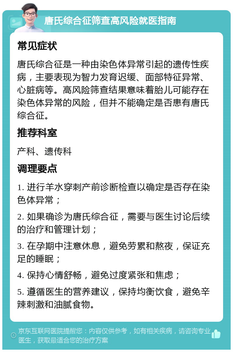 唐氏综合征筛查高风险就医指南 常见症状 唐氏综合征是一种由染色体异常引起的遗传性疾病，主要表现为智力发育迟缓、面部特征异常、心脏病等。高风险筛查结果意味着胎儿可能存在染色体异常的风险，但并不能确定是否患有唐氏综合征。 推荐科室 产科、遗传科 调理要点 1. 进行羊水穿刺产前诊断检查以确定是否存在染色体异常； 2. 如果确诊为唐氏综合征，需要与医生讨论后续的治疗和管理计划； 3. 在孕期中注意休息，避免劳累和熬夜，保证充足的睡眠； 4. 保持心情舒畅，避免过度紧张和焦虑； 5. 遵循医生的营养建议，保持均衡饮食，避免辛辣刺激和油腻食物。