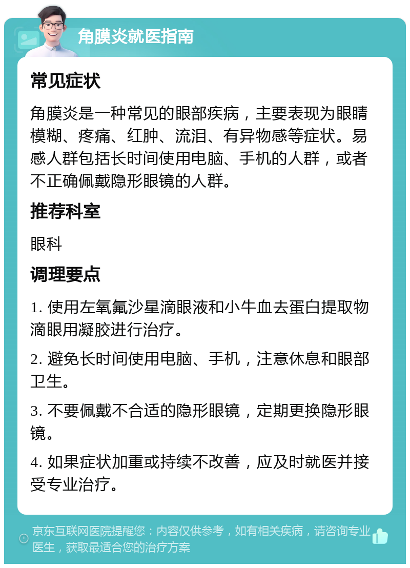 角膜炎就医指南 常见症状 角膜炎是一种常见的眼部疾病，主要表现为眼睛模糊、疼痛、红肿、流泪、有异物感等症状。易感人群包括长时间使用电脑、手机的人群，或者不正确佩戴隐形眼镜的人群。 推荐科室 眼科 调理要点 1. 使用左氧氟沙星滴眼液和小牛血去蛋白提取物滴眼用凝胶进行治疗。 2. 避免长时间使用电脑、手机，注意休息和眼部卫生。 3. 不要佩戴不合适的隐形眼镜，定期更换隐形眼镜。 4. 如果症状加重或持续不改善，应及时就医并接受专业治疗。