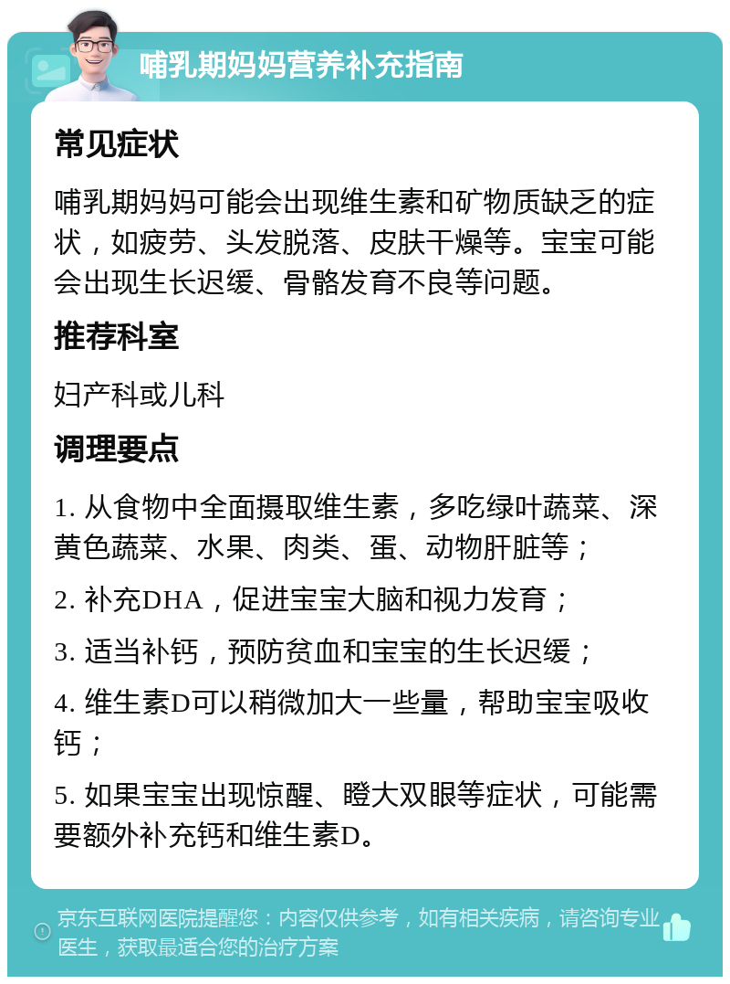 哺乳期妈妈营养补充指南 常见症状 哺乳期妈妈可能会出现维生素和矿物质缺乏的症状，如疲劳、头发脱落、皮肤干燥等。宝宝可能会出现生长迟缓、骨骼发育不良等问题。 推荐科室 妇产科或儿科 调理要点 1. 从食物中全面摄取维生素，多吃绿叶蔬菜、深黄色蔬菜、水果、肉类、蛋、动物肝脏等； 2. 补充DHA，促进宝宝大脑和视力发育； 3. 适当补钙，预防贫血和宝宝的生长迟缓； 4. 维生素D可以稍微加大一些量，帮助宝宝吸收钙； 5. 如果宝宝出现惊醒、瞪大双眼等症状，可能需要额外补充钙和维生素D。