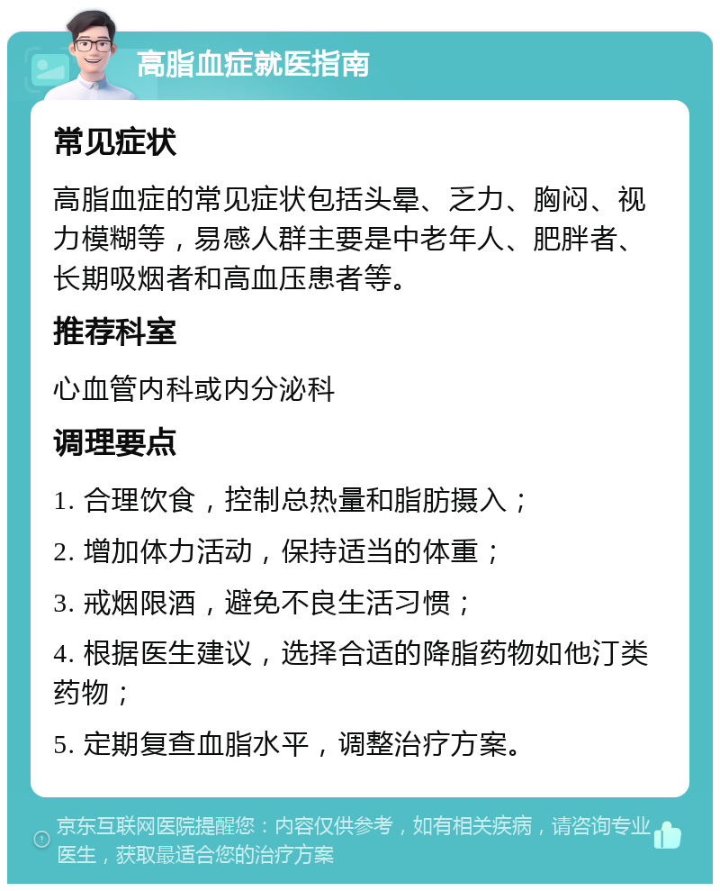 高脂血症就医指南 常见症状 高脂血症的常见症状包括头晕、乏力、胸闷、视力模糊等，易感人群主要是中老年人、肥胖者、长期吸烟者和高血压患者等。 推荐科室 心血管内科或内分泌科 调理要点 1. 合理饮食，控制总热量和脂肪摄入； 2. 增加体力活动，保持适当的体重； 3. 戒烟限酒，避免不良生活习惯； 4. 根据医生建议，选择合适的降脂药物如他汀类药物； 5. 定期复查血脂水平，调整治疗方案。