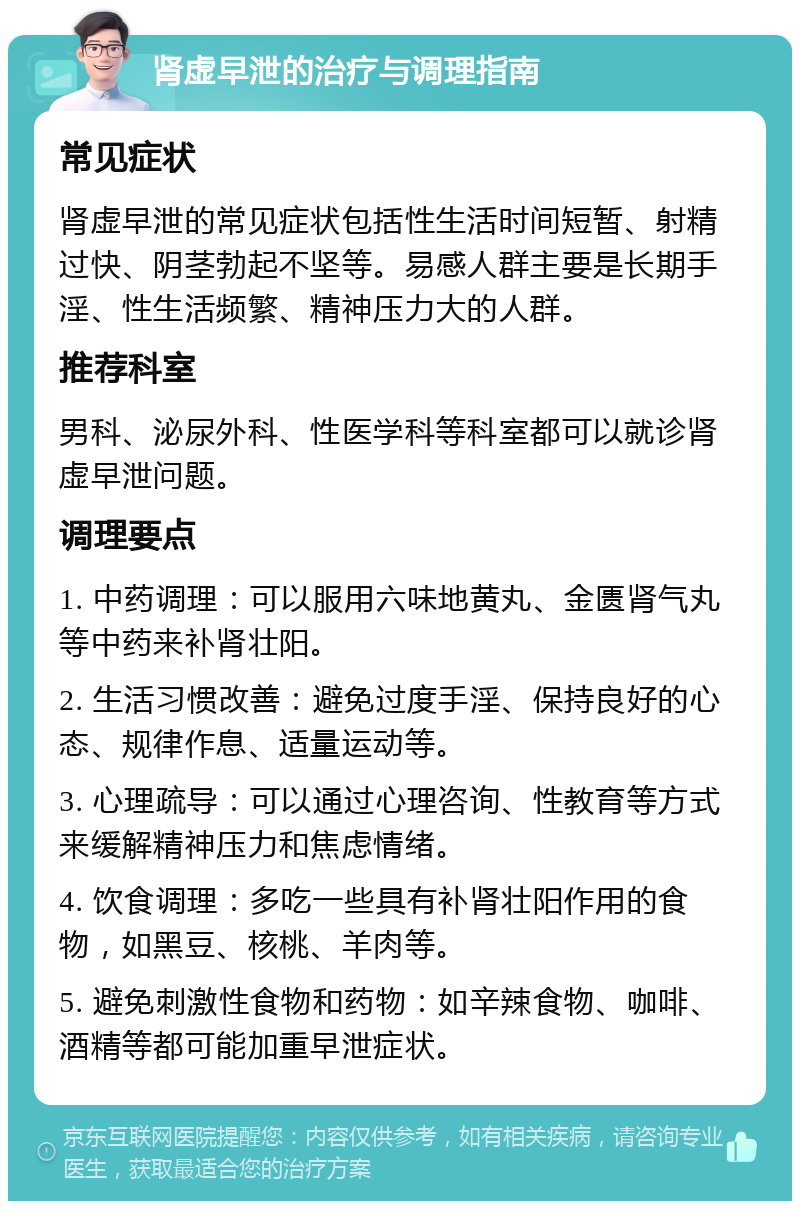 肾虚早泄的治疗与调理指南 常见症状 肾虚早泄的常见症状包括性生活时间短暂、射精过快、阴茎勃起不坚等。易感人群主要是长期手淫、性生活频繁、精神压力大的人群。 推荐科室 男科、泌尿外科、性医学科等科室都可以就诊肾虚早泄问题。 调理要点 1. 中药调理：可以服用六味地黄丸、金匮肾气丸等中药来补肾壮阳。 2. 生活习惯改善：避免过度手淫、保持良好的心态、规律作息、适量运动等。 3. 心理疏导：可以通过心理咨询、性教育等方式来缓解精神压力和焦虑情绪。 4. 饮食调理：多吃一些具有补肾壮阳作用的食物，如黑豆、核桃、羊肉等。 5. 避免刺激性食物和药物：如辛辣食物、咖啡、酒精等都可能加重早泄症状。