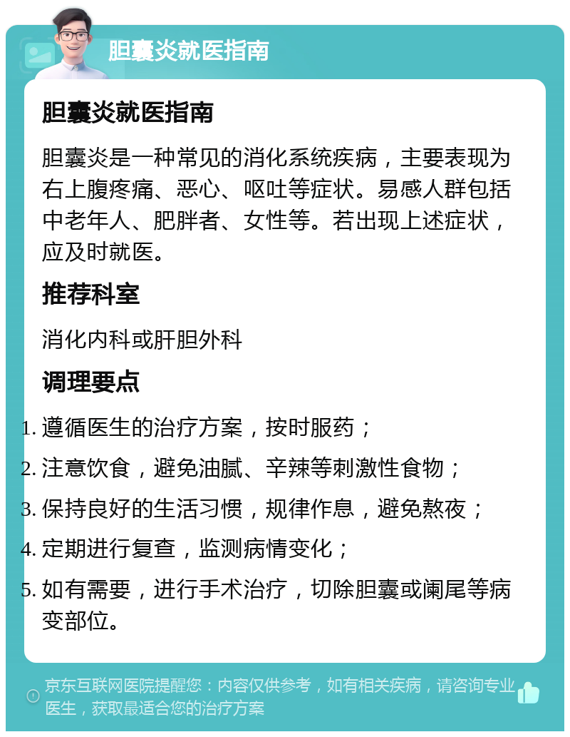 胆囊炎就医指南 胆囊炎就医指南 胆囊炎是一种常见的消化系统疾病，主要表现为右上腹疼痛、恶心、呕吐等症状。易感人群包括中老年人、肥胖者、女性等。若出现上述症状，应及时就医。 推荐科室 消化内科或肝胆外科 调理要点 遵循医生的治疗方案，按时服药； 注意饮食，避免油腻、辛辣等刺激性食物； 保持良好的生活习惯，规律作息，避免熬夜； 定期进行复查，监测病情变化； 如有需要，进行手术治疗，切除胆囊或阑尾等病变部位。