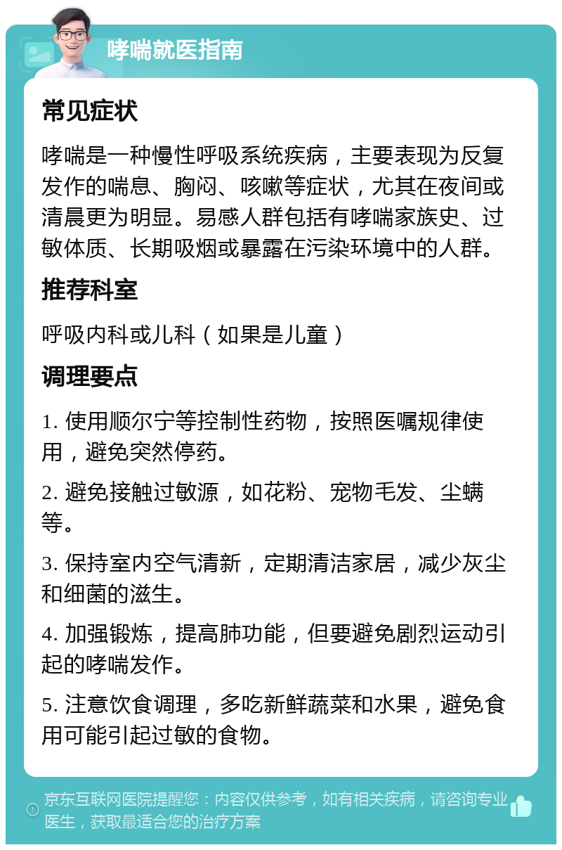 哮喘就医指南 常见症状 哮喘是一种慢性呼吸系统疾病，主要表现为反复发作的喘息、胸闷、咳嗽等症状，尤其在夜间或清晨更为明显。易感人群包括有哮喘家族史、过敏体质、长期吸烟或暴露在污染环境中的人群。 推荐科室 呼吸内科或儿科（如果是儿童） 调理要点 1. 使用顺尔宁等控制性药物，按照医嘱规律使用，避免突然停药。 2. 避免接触过敏源，如花粉、宠物毛发、尘螨等。 3. 保持室内空气清新，定期清洁家居，减少灰尘和细菌的滋生。 4. 加强锻炼，提高肺功能，但要避免剧烈运动引起的哮喘发作。 5. 注意饮食调理，多吃新鲜蔬菜和水果，避免食用可能引起过敏的食物。