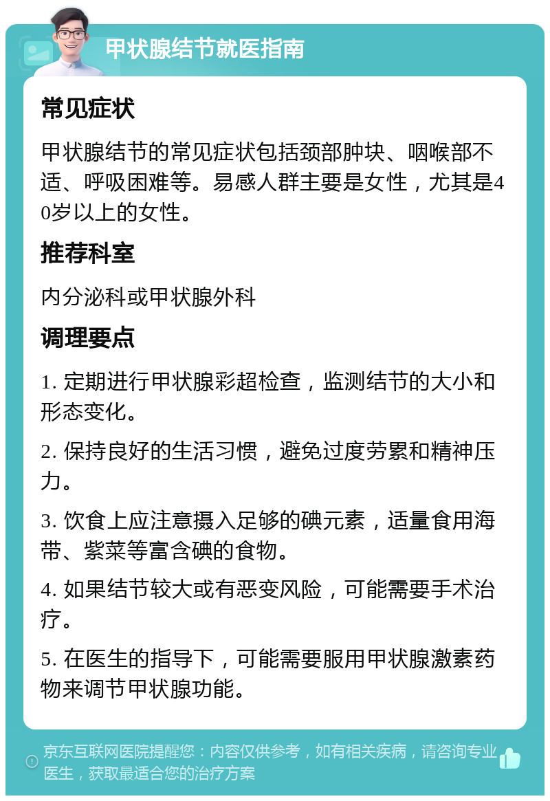 甲状腺结节就医指南 常见症状 甲状腺结节的常见症状包括颈部肿块、咽喉部不适、呼吸困难等。易感人群主要是女性，尤其是40岁以上的女性。 推荐科室 内分泌科或甲状腺外科 调理要点 1. 定期进行甲状腺彩超检查，监测结节的大小和形态变化。 2. 保持良好的生活习惯，避免过度劳累和精神压力。 3. 饮食上应注意摄入足够的碘元素，适量食用海带、紫菜等富含碘的食物。 4. 如果结节较大或有恶变风险，可能需要手术治疗。 5. 在医生的指导下，可能需要服用甲状腺激素药物来调节甲状腺功能。