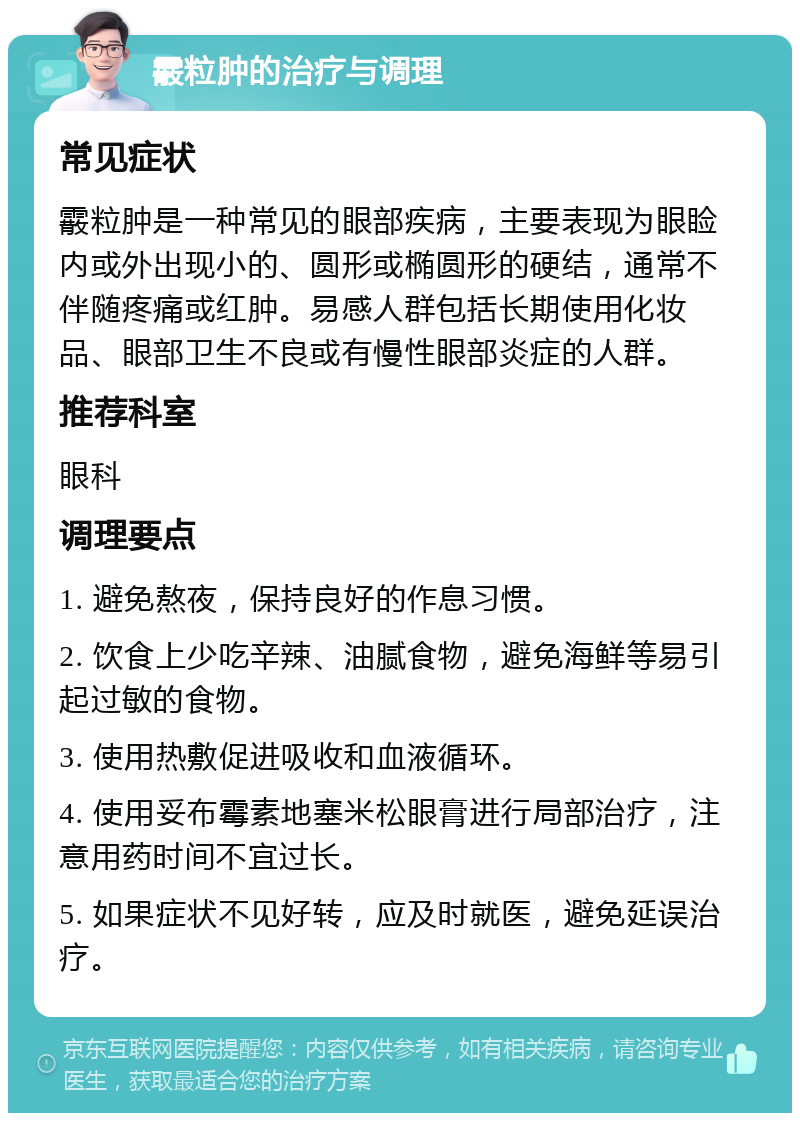 霰粒肿的治疗与调理 常见症状 霰粒肿是一种常见的眼部疾病，主要表现为眼睑内或外出现小的、圆形或椭圆形的硬结，通常不伴随疼痛或红肿。易感人群包括长期使用化妆品、眼部卫生不良或有慢性眼部炎症的人群。 推荐科室 眼科 调理要点 1. 避免熬夜，保持良好的作息习惯。 2. 饮食上少吃辛辣、油腻食物，避免海鲜等易引起过敏的食物。 3. 使用热敷促进吸收和血液循环。 4. 使用妥布霉素地塞米松眼膏进行局部治疗，注意用药时间不宜过长。 5. 如果症状不见好转，应及时就医，避免延误治疗。