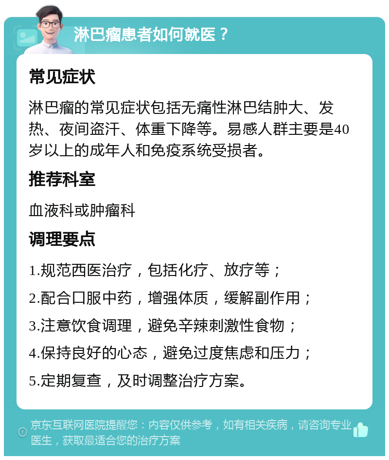 淋巴瘤患者如何就医？ 常见症状 淋巴瘤的常见症状包括无痛性淋巴结肿大、发热、夜间盗汗、体重下降等。易感人群主要是40岁以上的成年人和免疫系统受损者。 推荐科室 血液科或肿瘤科 调理要点 1.规范西医治疗，包括化疗、放疗等； 2.配合口服中药，增强体质，缓解副作用； 3.注意饮食调理，避免辛辣刺激性食物； 4.保持良好的心态，避免过度焦虑和压力； 5.定期复查，及时调整治疗方案。