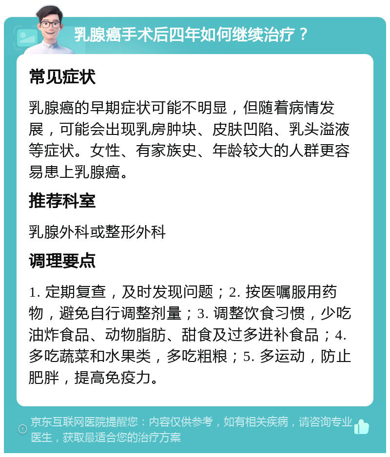 乳腺癌手术后四年如何继续治疗？ 常见症状 乳腺癌的早期症状可能不明显，但随着病情发展，可能会出现乳房肿块、皮肤凹陷、乳头溢液等症状。女性、有家族史、年龄较大的人群更容易患上乳腺癌。 推荐科室 乳腺外科或整形外科 调理要点 1. 定期复查，及时发现问题；2. 按医嘱服用药物，避免自行调整剂量；3. 调整饮食习惯，少吃油炸食品、动物脂肪、甜食及过多进补食品；4. 多吃蔬菜和水果类，多吃粗粮；5. 多运动，防止肥胖，提高免疫力。