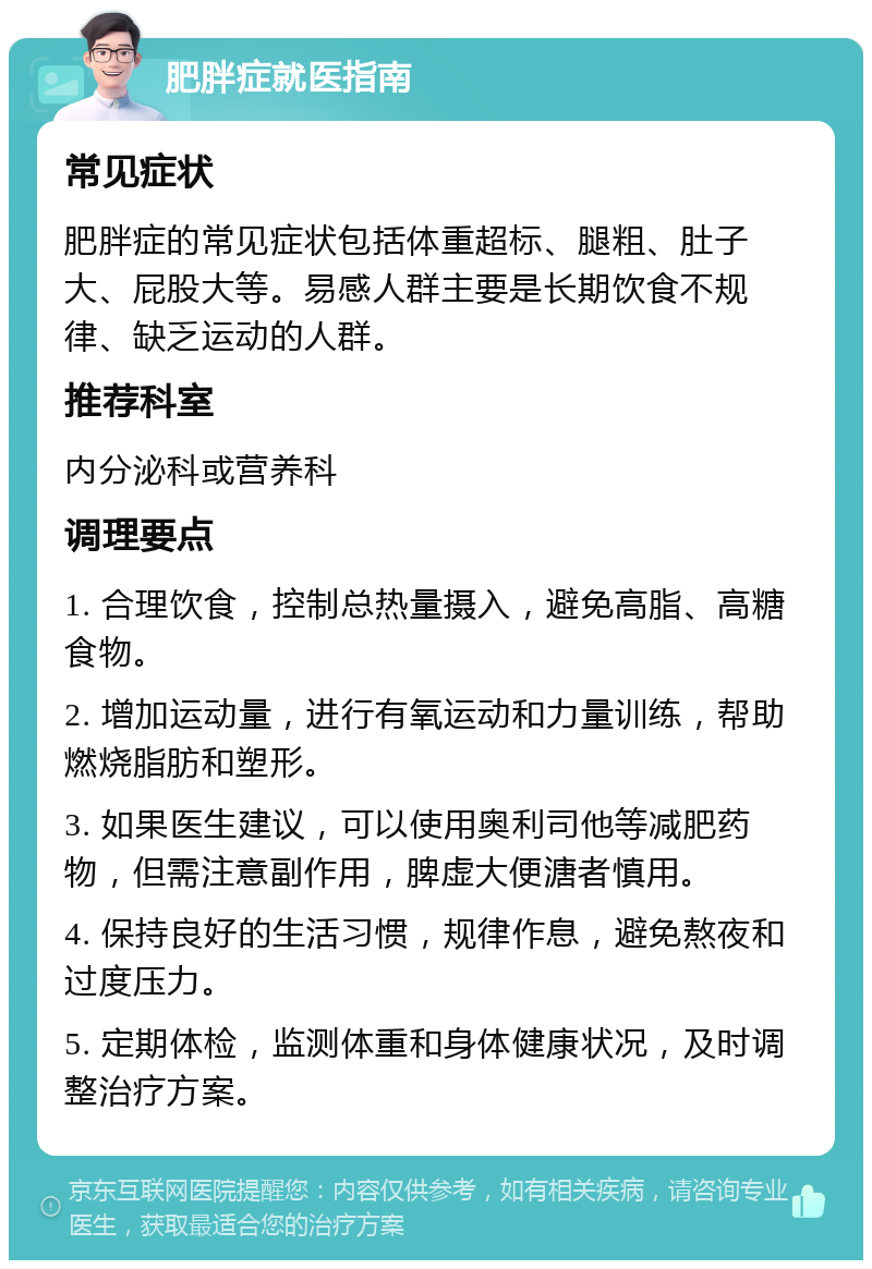 肥胖症就医指南 常见症状 肥胖症的常见症状包括体重超标、腿粗、肚子大、屁股大等。易感人群主要是长期饮食不规律、缺乏运动的人群。 推荐科室 内分泌科或营养科 调理要点 1. 合理饮食，控制总热量摄入，避免高脂、高糖食物。 2. 增加运动量，进行有氧运动和力量训练，帮助燃烧脂肪和塑形。 3. 如果医生建议，可以使用奥利司他等减肥药物，但需注意副作用，脾虚大便溏者慎用。 4. 保持良好的生活习惯，规律作息，避免熬夜和过度压力。 5. 定期体检，监测体重和身体健康状况，及时调整治疗方案。